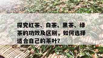 探究红茶、白茶、黑茶、绿茶的功效及区别，如何选择适合自己的茶叶？