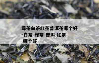 绿茶白茶红茶普洱茶哪个好-白茶 绿茶 普洱 红茶 哪个好