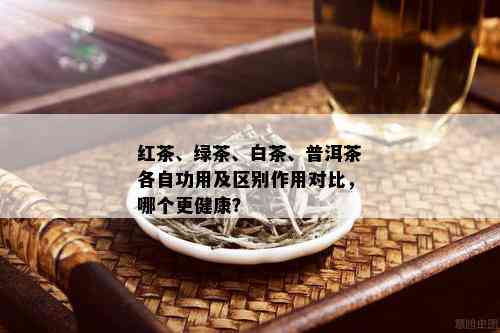 红茶、绿茶、白茶、普洱茶各自功用及区别作用对比，哪个更健康？