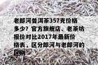 老郎河普洱茶357克价格多少？官方旗舰店、老茶坊报价对比2017年最新价格表，区分郎河与老郎河的区别