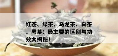 红茶、绿茶、乌龙茶、白茶、黑茶：最主要的区别与功效大揭秘！