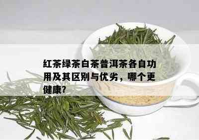 红茶绿茶白茶普洱茶各自功用及其区别与优劣，哪个更健康？