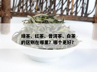 绿茶、红茶、普洱茶、白茶的区别在哪里？哪个更好？