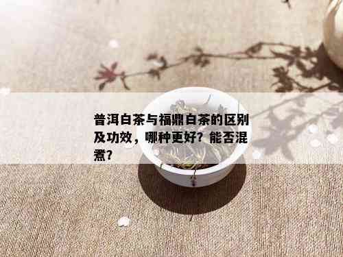 普洱白茶与福鼎白茶的区别及功效，哪种更好？能否混煮？