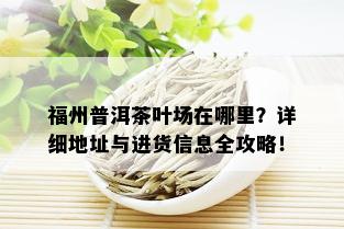 福州普洱茶叶场在哪里？详细地址与进货信息全攻略！