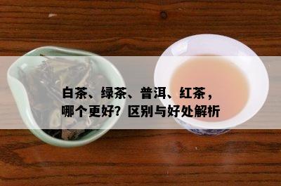 白茶、绿茶、普洱、红茶，哪个更好？区别与好处解析