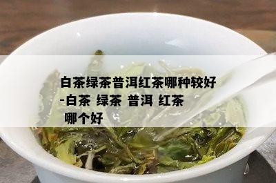 白茶绿茶普洱红茶哪种较好-白茶 绿茶 普洱 红茶 哪个好