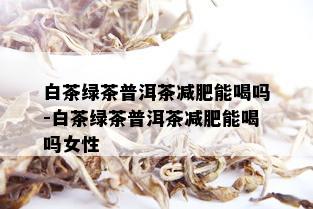 白茶绿茶普洱茶减肥能喝吗-白茶绿茶普洱茶减肥能喝吗女性