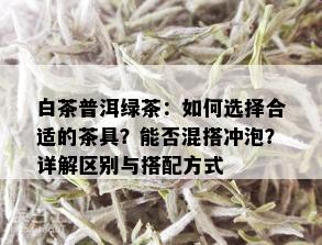 白茶普洱绿茶：如何选择合适的茶具？能否混搭冲泡？详解区别与搭配方式