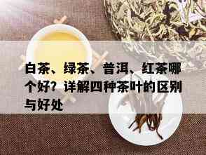 白茶、绿茶、普洱、红茶哪个好？详解四种茶叶的区别与好处