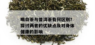 喝白茶与普洱茶有何区别？探讨两者的优缺点及对身体健康的影响