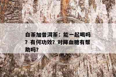 白茶加普洱茶：能一起喝吗？有何功效？对降血糖有帮助吗？