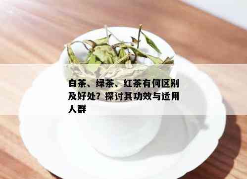 白茶、绿茶、红茶有何区别及好处？探讨其功效与适用人群