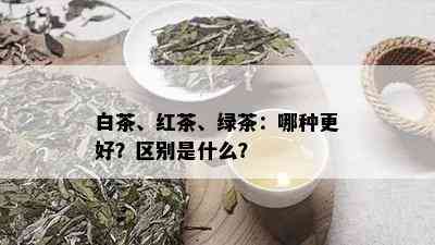 白茶、红茶、绿茶：哪种更好？区别是什么？