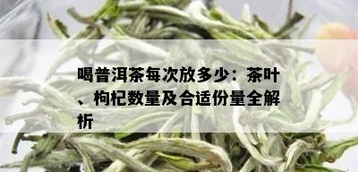 喝普洱茶每次放多少：茶叶、枸杞数量及合适份量全解析