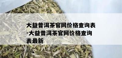 大益普洱茶官网价格查询表-大益普洱茶官网价格查询表最新