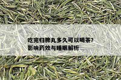 吃完归脾丸多久可以喝茶？影响药效与睡眠解析