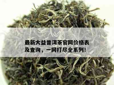 最新大益普洱茶官网价格表及查询，一网打尽全系列！