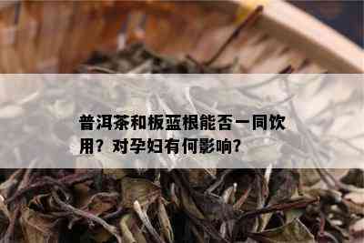 普洱茶和板蓝根能否一同饮用？对孕妇有何影响？