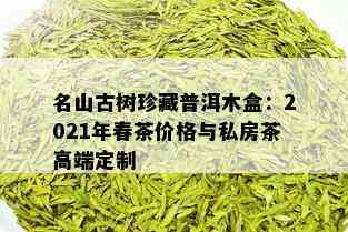 名山古树珍藏普洱木盒：2021年春茶价格与私房茶高端定制