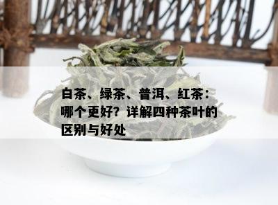 白茶、绿茶、普洱、红茶：哪个更好？详解四种茶叶的区别与好处