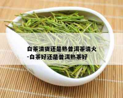 白茶清货还是熟普洱茶清火-白茶好还是普洱熟茶好