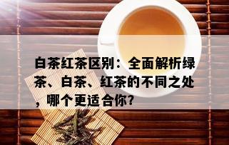 白茶红茶区别：全面解析绿茶、白茶、红茶的不同之处，哪个更适合你？