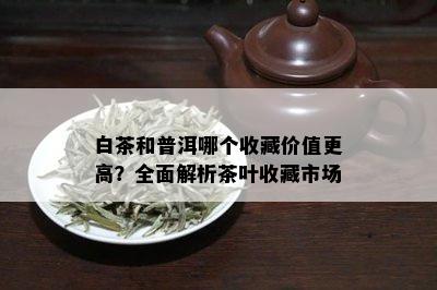 白茶和普洱哪个收藏价值更高？全面解析茶叶收藏市场