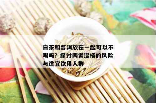 白茶和普洱放在一起可以不喝吗？探讨两者混搭的风险与适宜饮用人群