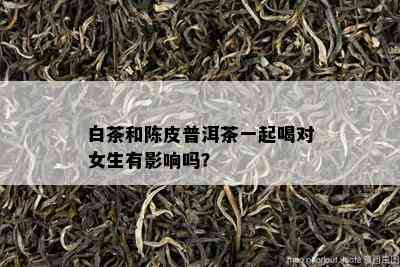 白茶和陈皮普洱茶一起喝对女生有影响吗？