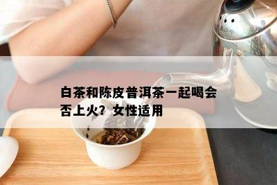 白茶和陈皮普洱茶一起喝会否上火？女性适用