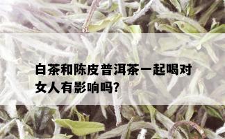 白茶和陈皮普洱茶一起喝对女人有影响吗？