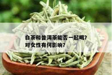 白茶和普洱茶能否一起喝？对女性有何影响？