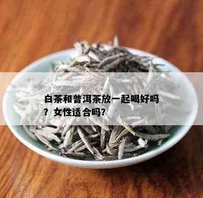 白茶和普洱茶放一起喝好吗？女性适合吗？