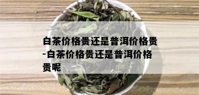 白茶价格贵还是普洱价格贵-白茶价格贵还是普洱价格贵呢