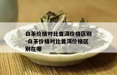 白茶价格对比普洱价格区别-白茶价格对比普洱价格区别在哪