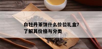 白牡丹茶饼什么价位礼盒？了解其价格与分类