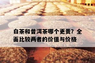 白茶和普洱茶哪个更贵？全面比较两者的价值与价格