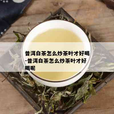 普洱白茶怎么炒茶叶才好喝-普洱白茶怎么炒茶叶才好喝呢