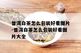 普洱白茶怎么包装好看图片-普洱白茶怎么包装好看图片大全