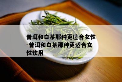 普洱和白茶那种更适合女性-普洱和白茶那种更适合女性饮用