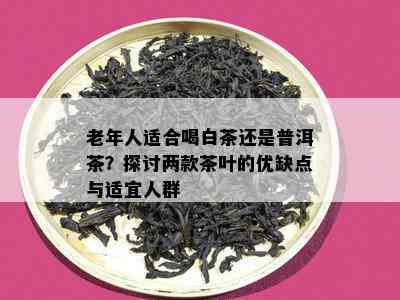 老年人适合喝白茶还是普洱茶？探讨两款茶叶的优缺点与适宜人群