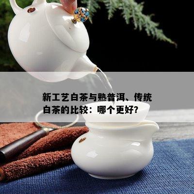 新工艺白茶与熟普洱、传统白茶的比较：哪个更好？