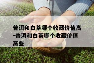 普洱和白茶哪个收藏价值高-普洱和白茶哪个收藏价值高些