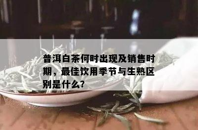 普洱白茶何时出现及销售时期，更佳饮用季节与生熟区别是什么？