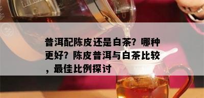 普洱配陈皮还是白茶？哪种更好？陈皮普洱与白茶比较，更佳比例探讨