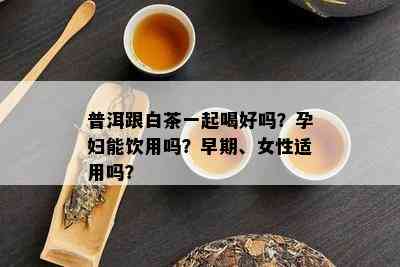 普洱跟白茶一起喝好吗？孕妇能饮用吗？早期、女性适用吗？