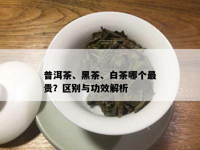 普洱茶、黑茶、白茶哪个最贵？区别与功效解析