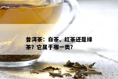 普洱茶：白茶、红茶还是绿茶？它属于哪一类？