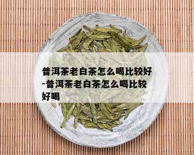 普洱茶老白茶怎么喝比较好-普洱茶老白茶怎么喝比较好喝